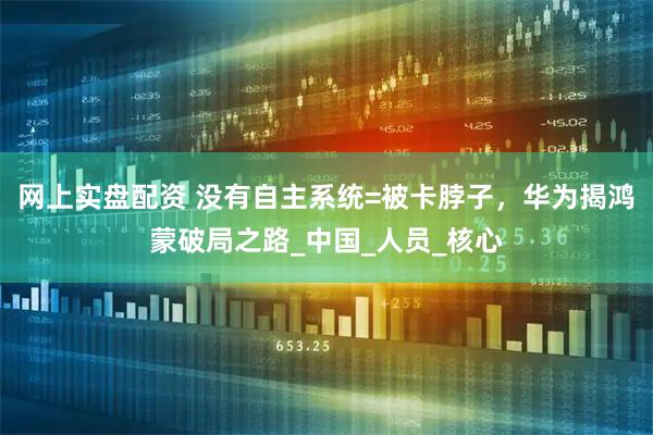 网上实盘配资 没有自主系统=被卡脖子，华为揭鸿蒙破局之路_中国_人员_核心