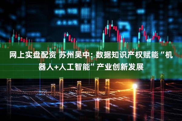 网上实盘配资 苏州吴中: 数据知识产权赋能“机器人+人工智能”产业创新发展