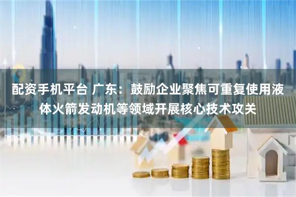 配资手机平台 广东：鼓励企业聚焦可重复使用液体火箭发动机等领域开展核心技术攻关