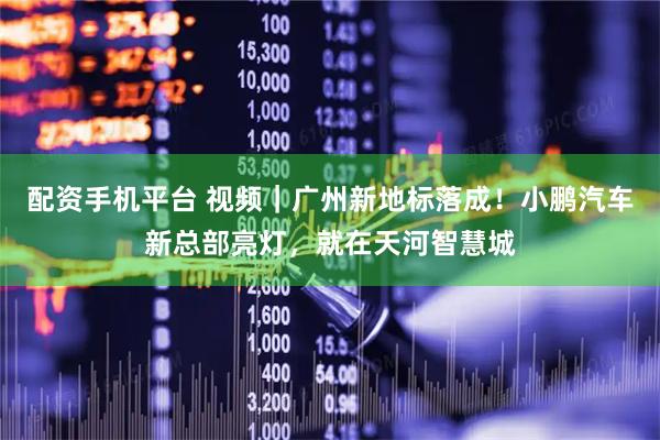 配资手机平台 视频｜广州新地标落成！小鹏汽车新总部亮灯，就在天河智慧城