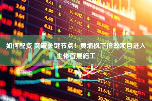 如何配资 突破关键节点！黄埔枫下旧改项目进入主体首层施工
