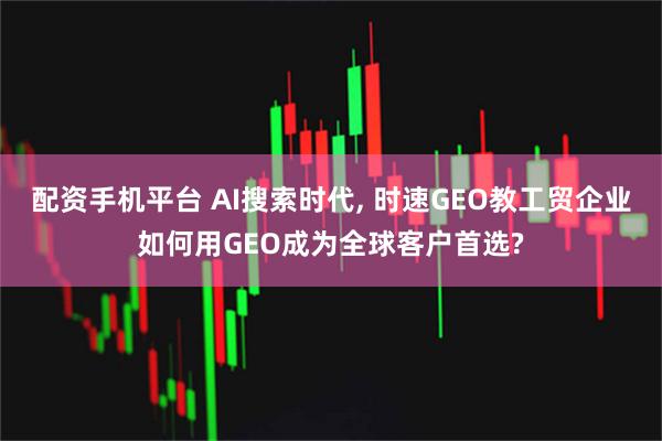配资手机平台 AI搜索时代, 时速GEO教工贸企业如何用GEO成为全球客户首选?