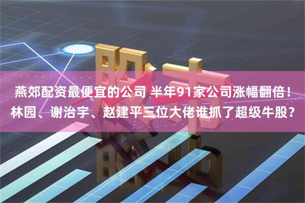 燕郊配资最便宜的公司 半年91家公司涨幅翻倍！林园、谢治宇、赵建平三位大佬谁抓了超级牛股？