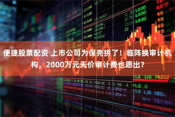 便捷股票配资 上市公司为保壳拼了！临阵换审计机构，2000万元天价审计费也愿出？