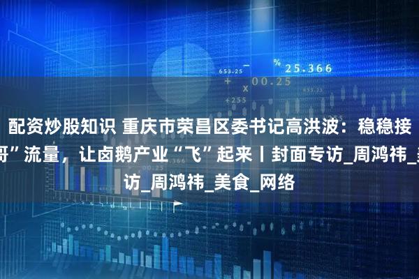 配资炒股知识 重庆市荣昌区委书记高洪波：稳稳接住“卤鹅哥”流量，让卤鹅产业“飞”起来丨封面专访_周鸿祎_美食_网络