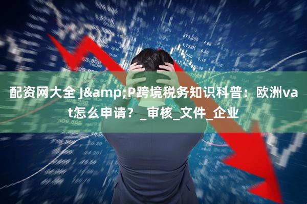 配资网大全 J&P跨境税务知识科普：欧洲vat怎么申请？_审核_文件_企业