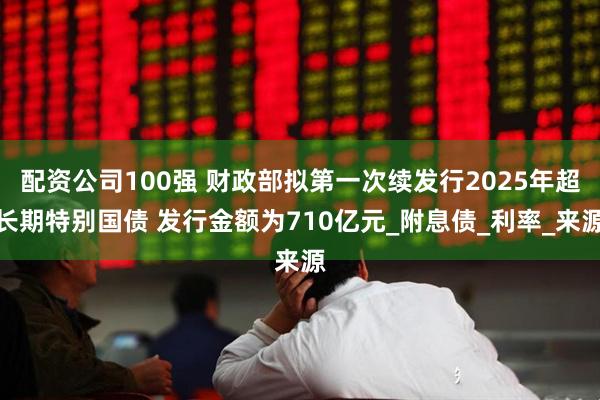 配资公司100强 财政部拟第一次续发行2025年超长期特别国债 发行金额为710亿元_附息债_利率_来源