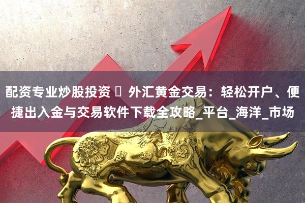 配资专业炒股投资 ‌外汇黄金交易：轻松开户、便捷出入金与交易软件下载全攻略_平台_海洋_市场