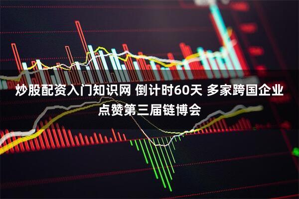 炒股配资入门知识网 倒计时60天 多家跨国企业点赞第三届链博会