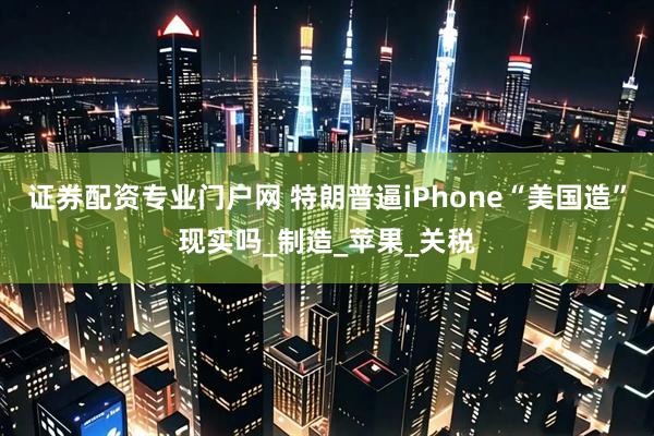 证券配资专业门户网 特朗普逼iPhone“美国造”现实吗_制造_苹果_关税
