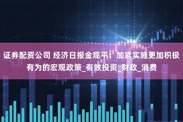 证券配资公司 经济日报金观平：加紧实施更加积极有为的宏观政策_有效投资_财政_消费