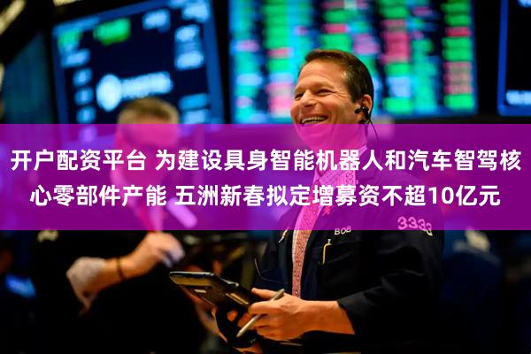 开户配资平台 为建设具身智能机器人和汽车智驾核心零部件产能 五洲新春拟定增募资不超10亿元