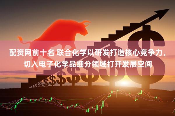 配资网前十名 联合化学以研发打造核心竞争力，切入电子化学品细分领域打开发展空间