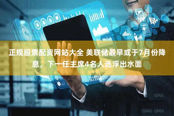 正规股票配资网站大全 美联储最早或于7月份降息，下一任主席4名人选浮出水面
