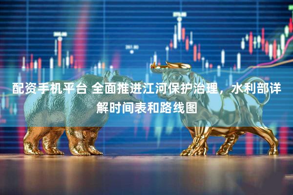 配资手机平台 全面推进江河保护治理，水利部详解时间表和路线图