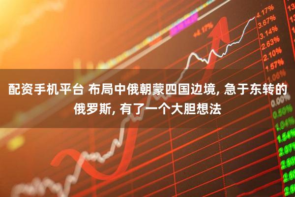 配资手机平台 布局中俄朝蒙四国边境, 急于东转的俄罗斯, 有了一个大胆想法