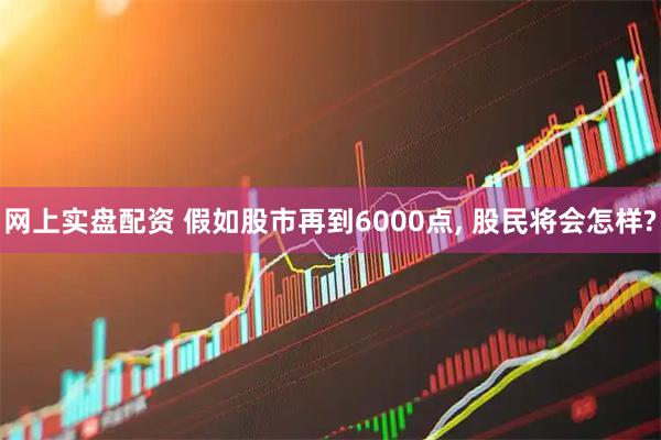 网上实盘配资 假如股市再到6000点, 股民将会怎样?