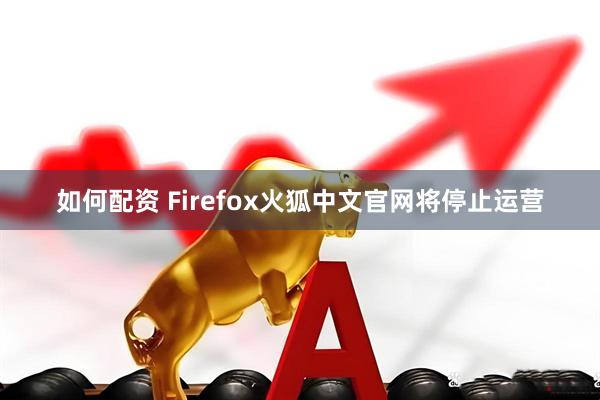 如何配资 Firefox火狐中文官网将停止运营