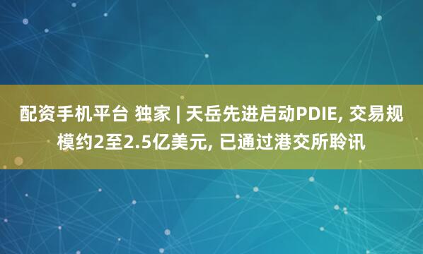 配资手机平台 独家 | 天岳先进启动PDIE, 交易规模约2至2.5亿美元, 已通过港交所聆讯