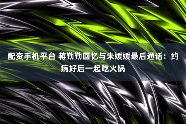 配资手机平台 蒋勤勤回忆与朱媛媛最后通话：约病好后一起吃火锅
