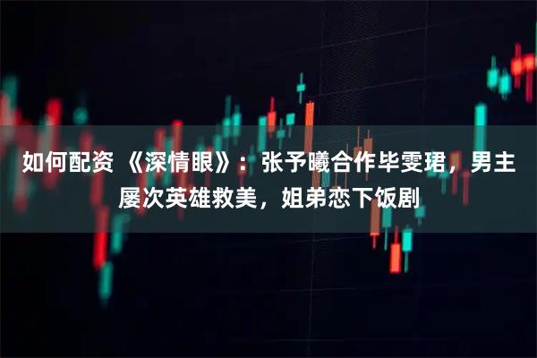 如何配资 《深情眼》：张予曦合作毕雯珺，男主屡次英雄救美，姐弟恋下饭剧