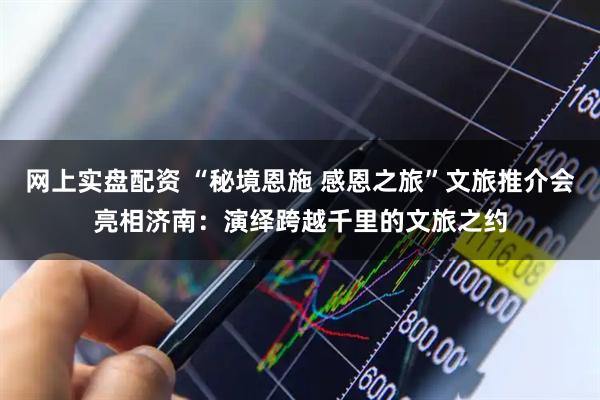 网上实盘配资 “秘境恩施 感恩之旅”文旅推介会亮相济南:演绎跨越千里的文旅之约