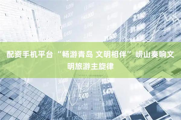 配资手机平台 “畅游青岛 文明相伴” 崂山奏响文明旅游主旋律