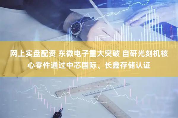 网上实盘配资 东微电子重大突破 自研光刻机核心零件通过中芯国际、长鑫存储认证