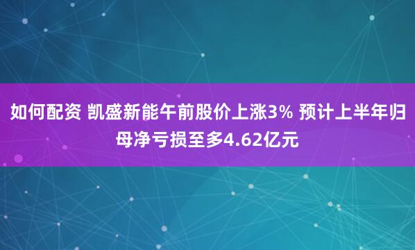 如何配资 凯盛新能午前股价上涨3% 预计上半年归母净亏损至多4.62亿元