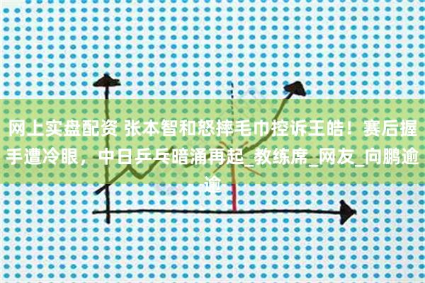 网上实盘配资 张本智和怒摔毛巾控诉王皓！赛后握手遭冷眼，中日乒乓暗涌再起_教练席_网友_向鹏逾