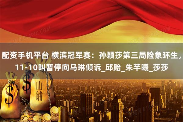 配资手机平台 横滨冠军赛：孙颖莎第三局险象环生，11-10叫暂停向马琳倾诉_邱贻_朱芊曦_莎莎