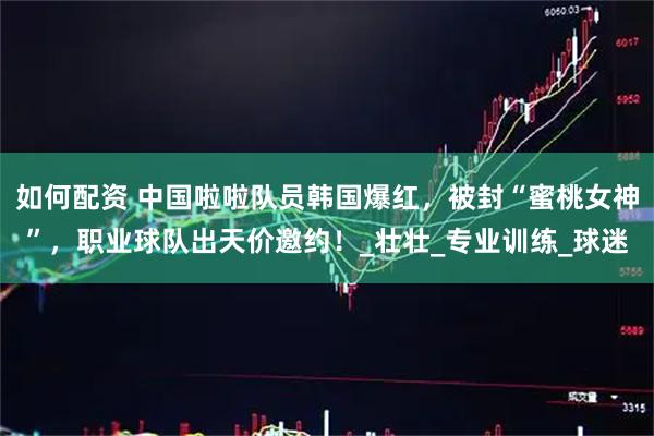 如何配资 中国啦啦队员韩国爆红，被封“蜜桃女神”，职业球队出天价邀约！_壮壮_专业训练_球迷