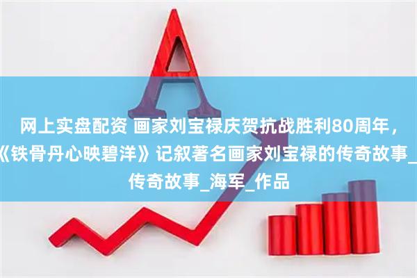 网上实盘配资 画家刘宝禄庆贺抗战胜利80周年，冯晓斌赋《铁骨丹心映碧洋》记叙著名画家刘宝禄的传奇故事_海军_作品