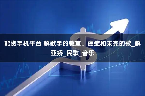 配资手机平台 解歌手的教室、癌症和未完的歌_解亚娇_民歌_音乐