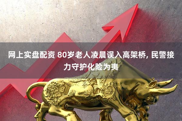 网上实盘配资 80岁老人凌晨误入高架桥, 民警接力守护化险为夷