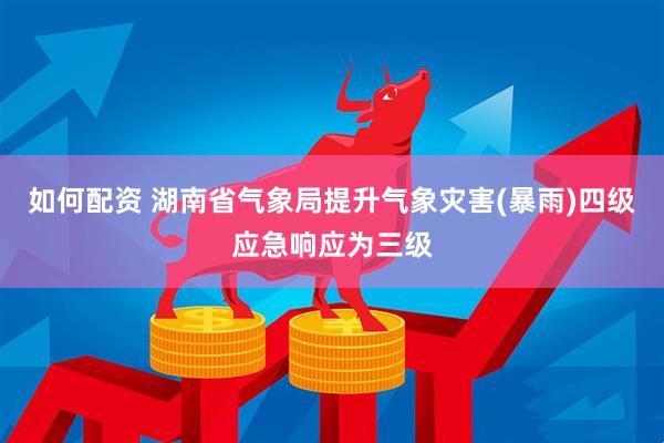 如何配资 湖南省气象局提升气象灾害(暴雨)四级应急响应为三级