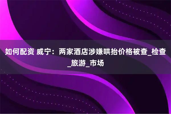 如何配资 威宁：两家酒店涉嫌哄抬价格被查_检查_旅游_市场