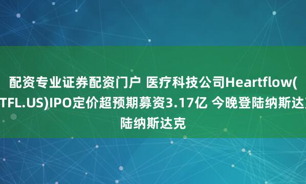 配资专业证券配资门户 医疗科技公司Heartflow(HTFL.US)IPO定价超预期募资3.17亿 今晚登陆纳斯达克