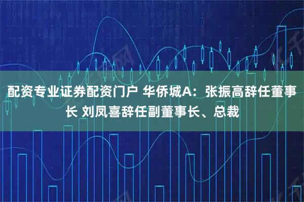 配资专业证券配资门户 华侨城A：张振高辞任董事长 刘凤喜辞任副董事长、总裁