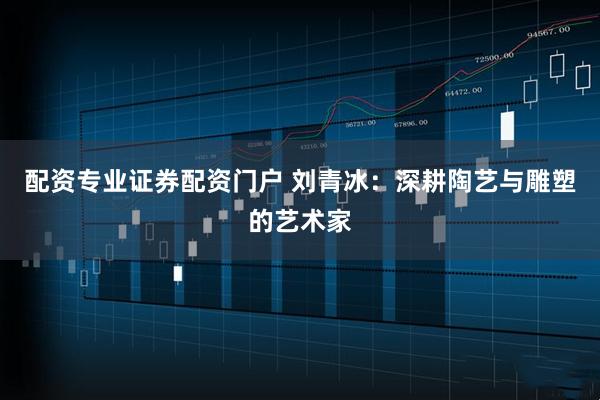 配资专业证券配资门户 刘青冰：深耕陶艺与雕塑的艺术家