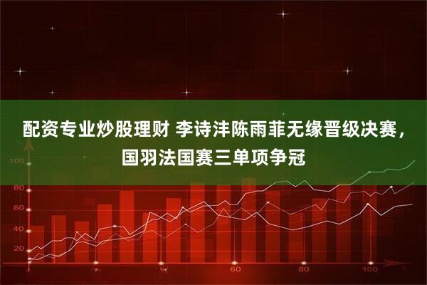配资专业炒股理财 李诗沣陈雨菲无缘晋级决赛，国羽法国赛三单项争冠