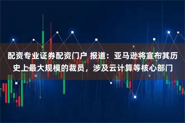 配资专业证券配资门户 报道：亚马逊将宣布其历史上最大规模的裁员，涉及云计算等核心部门