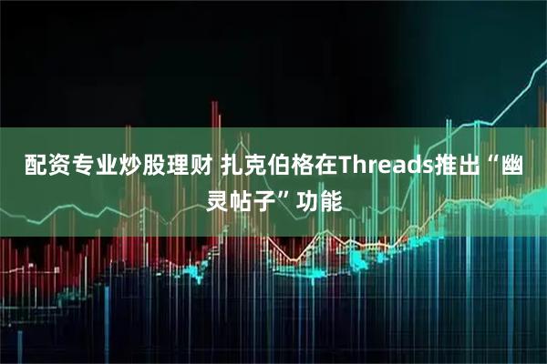 配资专业炒股理财 扎克伯格在Threads推出“幽灵帖子”功能