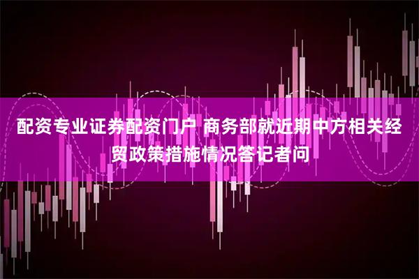 配资专业证券配资门户 商务部就近期中方相关经贸政策措施情况答记者问