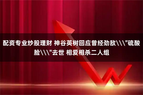 配资专业炒股理财 神谷英树回应曾经劲敌\＂硫酸脸\＂去世 相爱相杀二人组