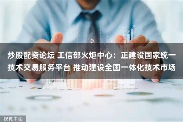 炒股配资论坛 工信部火炬中心：正建设国家统一技术交易服务平台 推动建设全国一体化技术市场