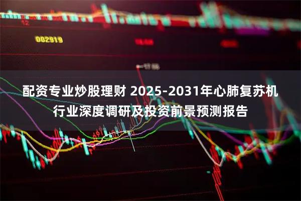 配资专业炒股理财 2025-2031年心肺复苏机行业深度调研及投资前景预测报告