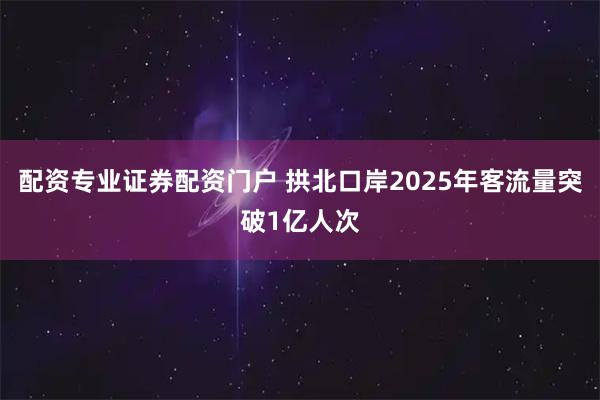 配资专业证券配资门户 拱北口岸2025年客流量突破1亿人次