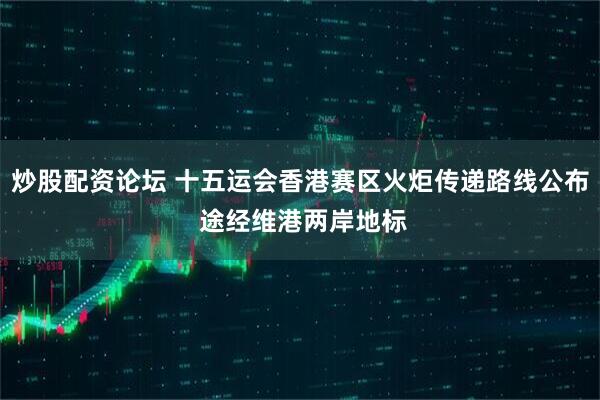 炒股配资论坛 十五运会香港赛区火炬传递路线公布 途经维港两岸地标