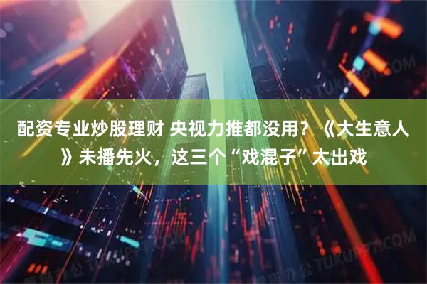 配资专业炒股理财 央视力推都没用?《大生意人》未播先火,这三个“戏混子”太出戏